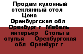 Продам кухонный стеклянный стол. › Цена ­ 3 000 - Оренбургская обл., Оренбург г. Мебель, интерьер » Столы и стулья   . Оренбургская обл.,Оренбург г.